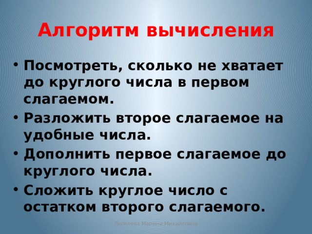 Алгоритм вычисления Посмотреть, сколько не хватает до круглого числа в первом слагаемом. Разложить второе слагаемое на удобные числа. Дополнить первое слагаемое до круглого числа. Сложить круглое число с остатком второго слагаемого. Яковлева Марина Михайловна 