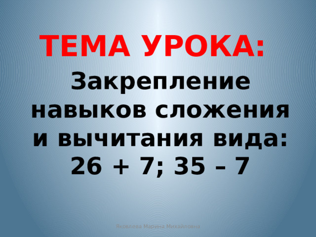 ТЕМА УРОКА: Закрепление навыков сложения и вычитания вида: 26 + 7; 35 – 7 Яковлева Марина Михайловна 