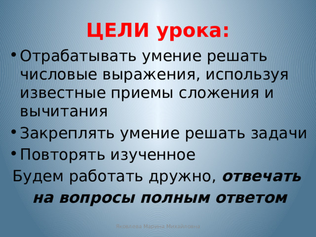ЦЕЛИ урока: Отрабатывать умение решать числовые выражения, используя известные приемы сложения и вычитания Закреплять умение решать задачи Повторять изученное Будем работать дружно, отвечать на вопросы полным ответом Яковлева Марина Михайловна 