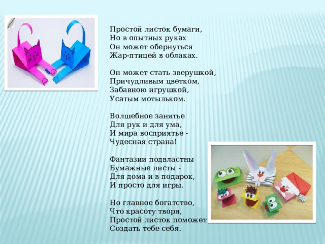 Простой листок бумаги,  Но в опытных руках  Он может обернуться  Жар-птицей в облаках.  Он может стать зверушкой,  Причудливым цветком,  Забавною игрушкой,  Усатым мотыльком. Волшебное занятье  Для рук и для ума,  И мира восприятье -  Чудесная страна!  Фантазии подвластны  Бумажные листы -  Для дома и в подарок,  И просто для игры.  Но главное богатство,  Что красоту творя,  Простой листок поможет  Создать тебе себя. 