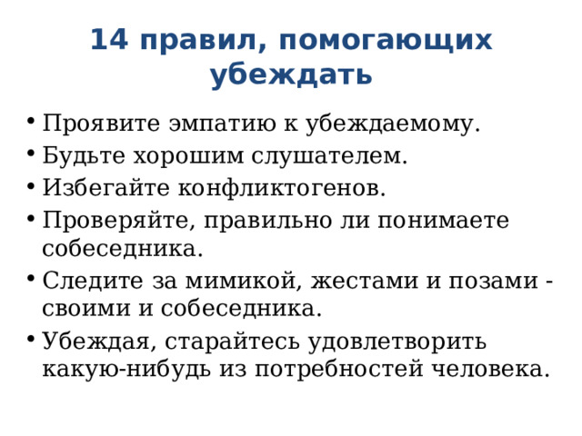 14 правил, помогающих убеждать   Проявите эмпатию к убеждаемому. Будьте хорошим слушателем. Избегайте конфликтогенов. Проверяйте, правильно ли понимаете собеседника. Следите за мимикой, жестами и позами - своими и собеседника. Убеждая, старайтесь удовлетворить какую-нибудь из потребностей человека.   