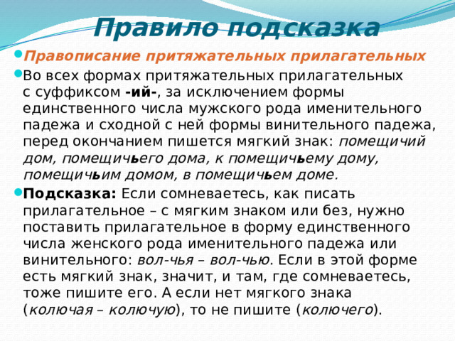 Правило подсказка Правописание притяжательных прилагательных Во всех формах притяжательных прилагательных с суффиксом  -ий- , за исключением формы единственного числа мужского рода именительного падежа и сходной с ней формы винительного падежа, перед окончанием пишется мягкий знак:  помещичий дом, помещич ь его дома, к помещич ь ему дому, помещич ь им домом, в помещич ь ем доме. Подсказка:  Если сомневаетесь, как писать прилагательное – с мягким знаком или без, нужно поставить прилагательное в форму единственного числа женского рода именительного падежа или винительного:  вол-чья  –  вол-чью . Если в этой форме есть мягкий знак, значит, и там, где сомневаетесь, тоже пишите его. А если нет мягкого знака ( колючая  –  колючую ), то не пишите ( колючего ). 