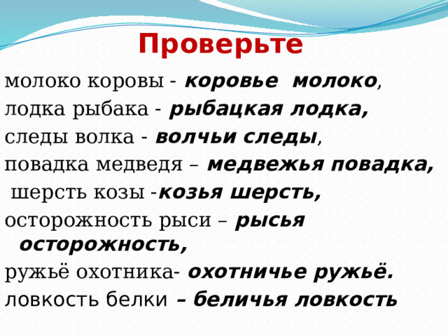 Проверьте молоко коровы - коровье молоко , лодка рыбака - рыбацкая лодка, следы волка - волчьи следы , повадка медведя – медвежья повадка,  шерсть козы - козья шерсть, осторожность рыси – рысья осторожность, ружьё охотника- охотничье ружьё. ловкость белки – беличья ловкость 