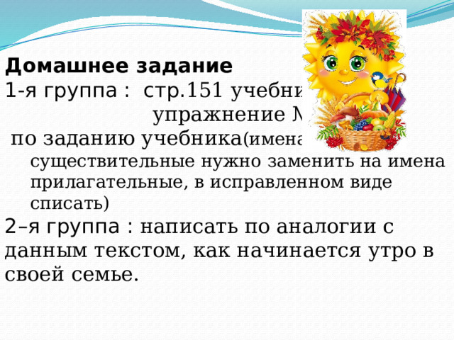 Домашнее задание  1-я группа : стр. 151 учебника ,  упражнение № 4,  по заданию учебника (имена существительные нужно заменить на имена прилагательные, в исправленном виде списать) 2–я группа : написать по аналогии с данным текстом, как начинается утро в своей семье. 