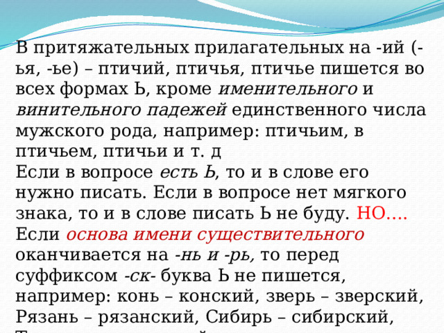 В притяжательных прилагательных на -ий (-ья, -ье) – птичий, птичья, птичье пишется во всех формах Ь, кроме именительного и винительного падежей единственного числа мужского рода, например: птичьим, в птичьем, птичьи и т. д Если в вопросе есть Ь , то и в слове его нужно писать. Если в вопросе нет мягкого знака, то и в слове писать Ь не буду. НО…. Если основа имени существительного оканчивается на -нь и -рь, то перед суффиксом -ск- буква Ь не пишется, например: конь – конский, зверь – зверский, Рязань – рязанский, Сибирь – сибирский, Тюмень – тюменский. 