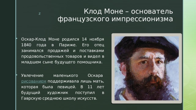 Клод Моне – основатель французского импрессионизма Оскар-Клод Моне родился 14 ноября 1840 года в Париже. Его отец занимался продажей и поставками продовольственных товаров и видел в младшем сыне будущего помощника.   Увлечение маленького Оскара  рисованием  поддерживала лишь мать, которая была певицей. В 11 лет будущий художник поступил в Гаврскую среднюю школу искусств. 