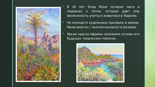 В 16 лет Клод Моне потерял мать и переехал к тетке, которая дает ему возможность учиться живописи в Париже. Но молодого художника призвали в армию. Моне вместе с полком оказался в Алжире.   Яркие краски Африки заложили основы его будущих творческих поисков. 