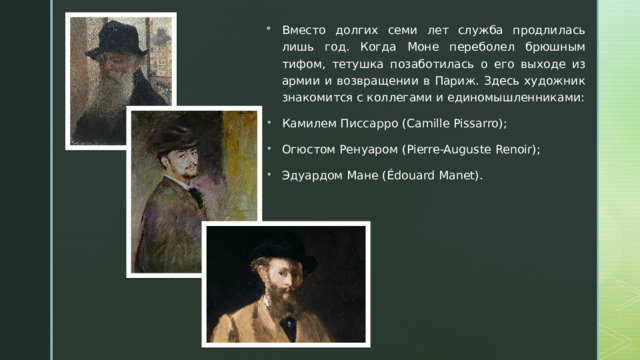 Вместо долгих семи лет служба продлилась лишь год. Когда Моне переболел брюшным тифом, тетушка позаботилась о его выходе из армии и возвращении в Париж. Здесь художник знакомится с коллегами и единомышленниками: Камилем Писсарро  (Camille Pissarro); Огюстом Ренуаром  (Pierre-Auguste Renoir); Эдуардом Мане  (Édouard Manet). 