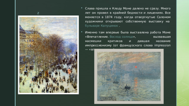 Слава пришла к Клоду Моне далеко не сразу. Много лет он провел в крайней бедности и лишениях. Все меняется в 1874 году, когда отвергнутые Салоном художники открывают собственную выставку на  бульваре Капуцинок  . Именно там впервые была выставлена работа Моне «Впечатление.  Восход солнца », вызвавшая насмешки критиков и давшая название импрессионизму (от французского слова impression — «впечатление»). 