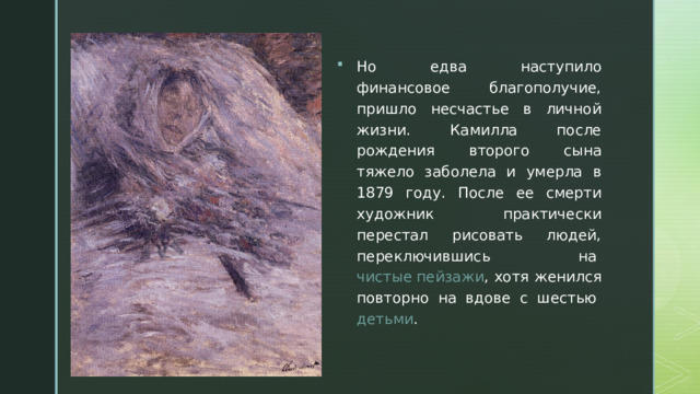 Но едва наступило финансовое благополучие, пришло несчастье в личной жизни. Камилла после рождения второго сына тяжело заболела и умерла в 1879 году. После ее смерти художник практически перестал рисовать людей, переключившись на  чистые пейзажи , хотя женился повторно на вдове с шестью  детьми . 