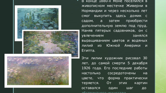 В конце 1880-х Моне поселился в живописном местечке Живерни в Нормандии и через несколько лет смог выкупить здесь домик с садом, а затем приобрести дополнительную землю под пруд. Наняв пятерых садовников, он с увлечением занялся выращиванием цветов и водяных лилий из Южной Америки и Египта. Эти лилии художник рисовал 30 лет, до самой смерти 5 декабря 1926 года. Его последние работы настолько сосредоточены на цвете, что форма практически теряется. От этих картин оставался один шаг до  абстрактного искусства . 