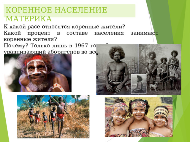КОРЕННОЕ НАСЕЛЕНИЕ МАТЕРИКА К какой расе относятся коренные жители? Какой процент в составе населения занимают коренные жители? Почему? Только лишь в 1967 году был принят закон, уравнивающий аборигенов во всех правах. К какой расе относятся коренные жители? Какой процент в составе населения занимают коренные жители? Почему? Только лишь в 1967 году был принят закон, уравнивающий аборигенов во всех правах. К какой расе относятся коренные жители? Какой процент в составе населения занимают коренные жители? Почему? Только лишь в 1967 году был принят закон, уравнивающий аборигенов во всех правах. 