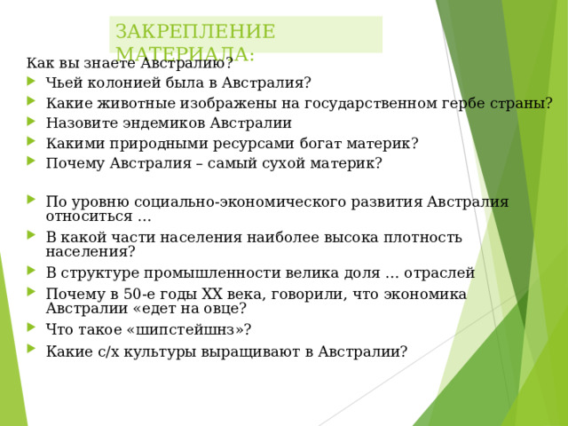 ЗАКРЕПЛЕНИЕ МАТЕРИАЛА: Как вы знаете Австралию? Чьей колонией была в Австралия? Какие животные изображены на государственном гербе страны? Назовите эндемиков Австралии Какими природными ресурсами богат материк? Почему Австралия – самый сухой материк? По уровню социально-экономического развития Австралия относиться … В какой части населения наиболее высока плотность населения? В структуре промышленности велика доля … отраслей Почему в 50-е годы XX века, говорили, что экономика Австралии «едет на овце? Что такое «шипстейшнз»? Какие с/х культуры выращивают в Австралии? 