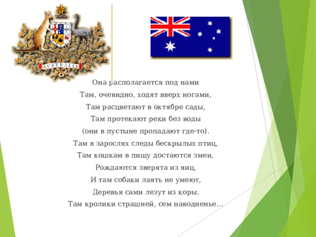 Она располагается под нами Там, очевидно, ходят вверх ногами, Там расцветают в октябре сады, Там протекают реки без воды (они в пустыне пропадают где-то). Там в зарослях следы бескрылых птиц, Там кошкам в пищу достаются змеи, Рождаются зверята из яиц, И там собаки лаять не умеют, Деревья сами лезут из коры. Там кролики страшней, сем наводненье… 