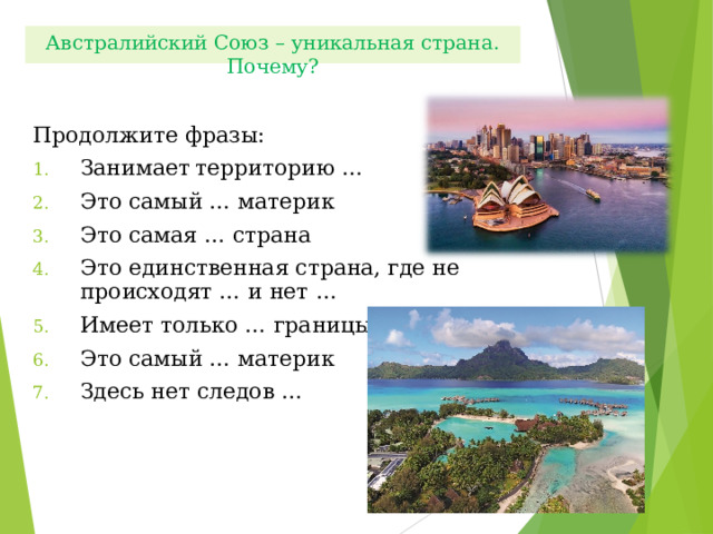 Австралийский Союз – уникальная страна. Почему? Продолжите фразы: Занимает  территорию … Это самый … материк Это самая … страна Это единственная страна, где не происходят … и нет … Имеет только … границы Это самый … материк Здесь нет следов … 