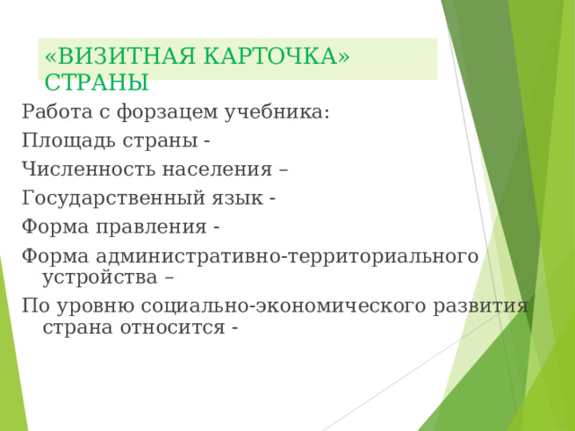 «ВИЗИТНАЯ КАРТОЧКА» СТРАНЫ Работа с форзацем учебника: Площадь страны - Численность населения – Государственный язык - Форма правления - Форма административно-территориального устройства – По уровню социально-экономического развития страна относится - 