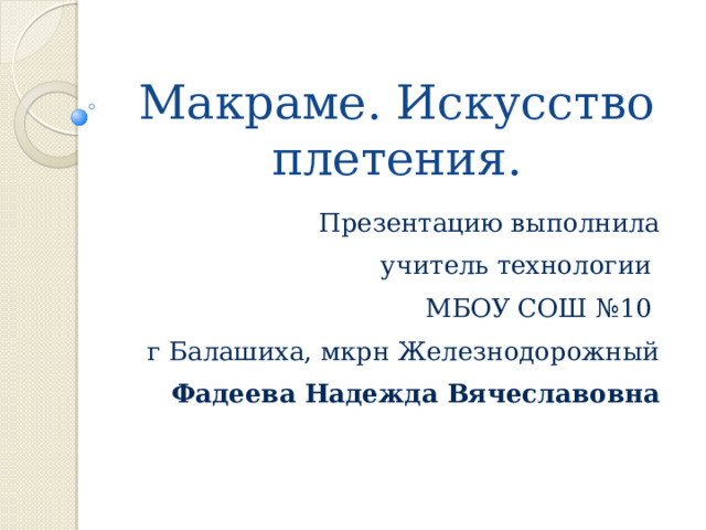 Макраме. Искусство плетения. Презентацию выполнила  учитель технологии МБОУ СОШ №10 г Балашиха, мкрн Железнодорожный  Фадеева Надежда Вячеславовна 