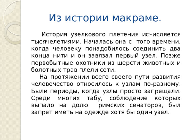 Из истории макраме.    История узелкового плетения исчисляется тысячелетиями. Началась она с того времени, когда человеку понадобилось соединить два конца нити и он завязал первый узел. Позже первобытные охотники из шерсти животных и болотных трав плели сети.  На протяжении всего своего пути развития человечество относилось к узлам по-разному. Были периоды, когда узлы просто запрещали. Среди многих табу, соблюдение которых выпало на долю римских сенаторов, был запрет иметь на одежде хотя бы один узел. 