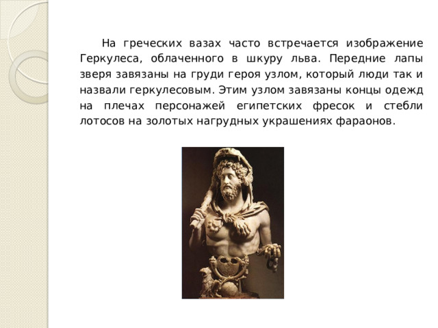 На греческих вазах часто встречается изображение Геркулеса, облаченного в шкуру льва. Передние лапы зверя завязаны на груди героя узлом, который люди так и назвали геркулесовым. Этим узлом завязаны концы одежд на плечах персонажей египетских фресок и стебли лотосов на золотых нагрудных украшениях фараонов. 