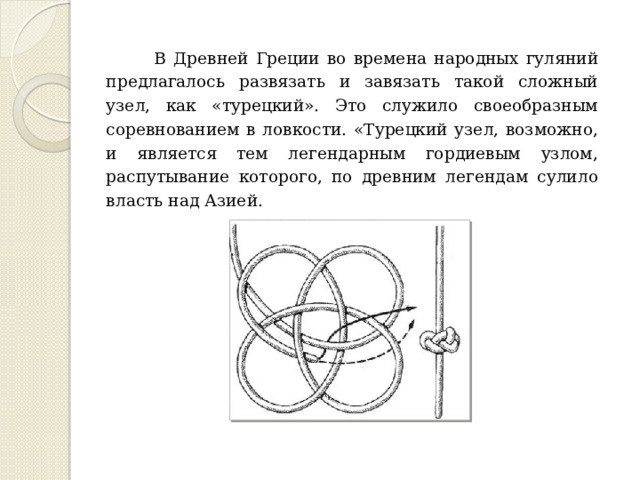 В Древней Греции во времена народных гуляний предлагалось развязать и завязать такой сложный узел, как «турецкий». Это служило своеобразным соревнованием в ловкости. «Турецкий узел, возможно, и является тем легендарным гордиевым узлом, распутывание которого, по древним легендам сулило власть над Азией. 