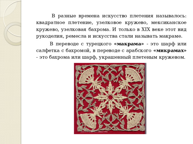  В разные времена искусство плетения называлось: квадратное плетение, узелковое кружево, мексиканское кружево, узелковая бахрома. И только в XIX веке этот вид рукоделия, ремесла и искусства стали называть макраме.  В переводе с турецкого «макрама» - это шарф или салфетка с бахромой, в переводе с арабского «микрамах» - это бахрома или шарф, украшенный плетеным кружевом. 