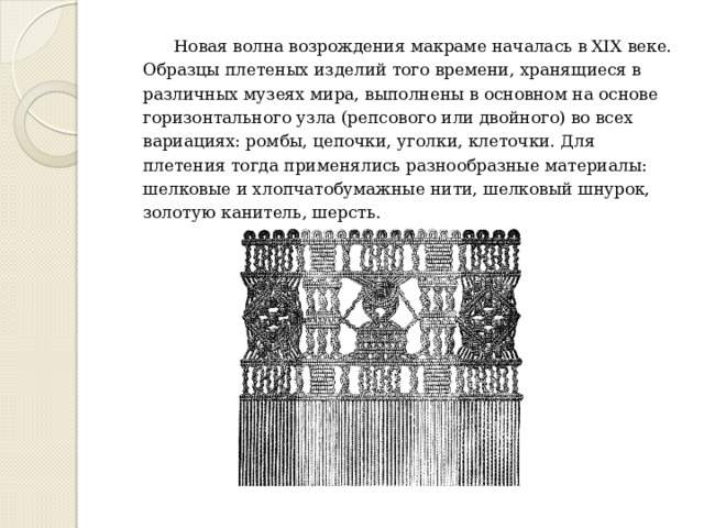  Новая волна возрождения макраме началась в XIX веке. Образцы плетеных изделий того времени, хранящиеся в различных музеях мира, выполнены в основном на основе горизонтального узла (репсового или двойного) во всех вариациях: ромбы, цепочки, уголки, клеточки. Для плетения тогда применялись разнообразные материалы: шелковые и хлопчатобумажные нити, шелковый шнурок, золотую канитель, шерсть. 