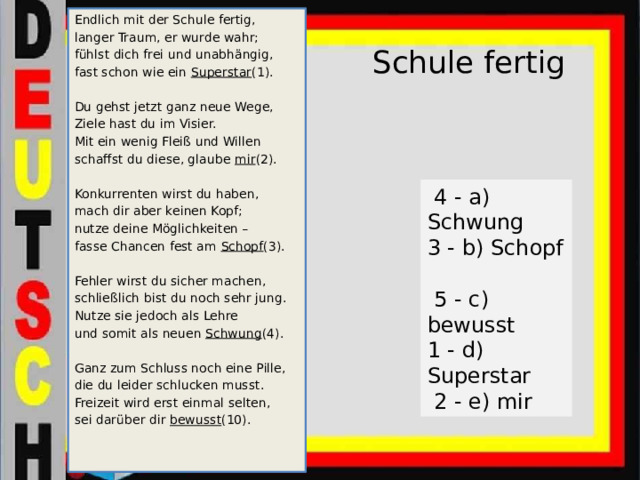 Endlich mit der Schule fertig, langer Traum, er wurde wahr; fühlst dich frei und unabhängig, fast schon wie ein Superstar (1). Du gehst jetzt ganz neue Wege, Ziele hast du im Visier. Mit ein wenig Fleiß und Willen schaffst du diese, glaube mir (2). Konkurrenten wirst du haben, mach dir aber keinen Kopf; nutze deine Möglichkeiten – fasse Chancen fest am Schopf (3). Fehler wirst du sicher machen, schließlich bist du noch sehr jung. Nutze sie jedoch als Lehre und somit als neuen Schwung (4). Ganz zum Schluss noch eine Pille, die du leider schlucken musst. Freizeit wird erst einmal selten, sei darüber dir bewusst (10). Schule fertig    4 - a) Schwung 3 - b) Schopf  5 - c) bewusst 1 - d) Superstar  2 - e) mir 