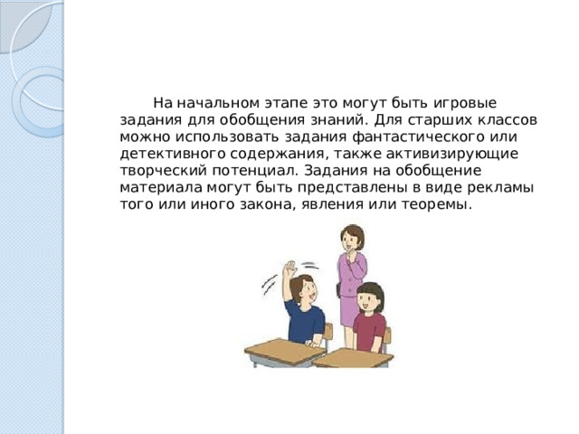  На начальном этапе это могут быть игровые задания для обобщения знаний. Для старших классов можно использовать задания фантастического или детективного содержания, также активизирующие творческий потенциал. Задания на обобщение материала могут быть представлены в виде рекламы того или иного закона, явления или теоремы. 