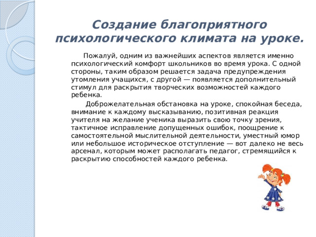 Создание благоприятного психологического климата на уроке.    Пожалуй, одним из важнейших аспектов является именно психологический комфорт школьников во время урока. С одной стороны, таким образом решается задача предупреждения утомления учащихся, с другой — появляется дополнительный стимул для раскрытия творческих возможностей каждого ребенка.  Доброжелательная обстановка на уроке, спокойная беседа, внимание к каждому высказыванию, позитивная реакция учителя на желание ученика выразить свою точку зрения, тактичное исправление допущенных ошибок, поощрение к самостоятельной мыслительной деятельности, уместный юмор или небольшое историческое отступление — вот далеко не весь арсенал, которым может располагать педагог, стремящийся к раскрытию способностей каждого ребенка. 