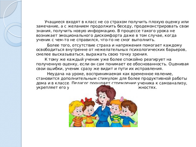  Учащиеся входят в класс не со страхом получить плохую оценку или замечание, а с желанием продолжить беседу, продемонстрировать свои знания, получить новую информацию. В процессе такого урока не возникает эмоционального дискомфорта даже в том случае, когда ученик с чем-то не справился, что-то не смог выполнить.  Более того, отсутствие страха и напряжения помогает каждому освободиться внутренне от нежелательных психологических барьеров, смелее высказываться, выражать свою точку зрения.  К тому же каждый ученик уже более спокойно реагирует на полученную оценку, если он сам понимает ее обоснованность. Оценивая свои ошибки, ученик сразу же видит и пути их исправления.  Неудача на уроке, воспринимаемая как временное явление, становится дополнительным стимулом для более продуктивной работы дома и в классе. Педагог поощряет стремление ученика к самоанализу, укрепляет его уверенность в собственных возможностях. 