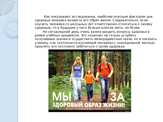  Как показывают исследования, наиболее опасным фактором для здоровья человека является его образ жизни. Следовательно, если научить человека со школьных лет ответственно относиться к своему здоровью, то в будущем у него больше шансов жить, не болея.  На сегодняшний день очень важно вводить вопросы здоровья в рамки учебных предметов. Это позволит не только углубить получаемые знания и осуществить межпредметные связи, но и показать ученику, как соотносится изучаемый материал с повседневной жизнью, приучить его постоянно заботиться о своем здоровье. 