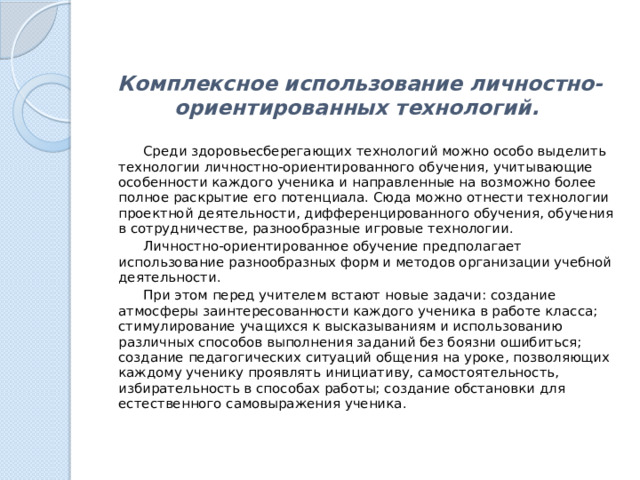 Комплексное использование личностно-ориентированных технологий.     Среди здоровьесберегающих технологий можно особо выделить технологии личностно-ориентированного обучения, учитывающие особенности каждого ученика и направленные на возможно более полное раскрытие его потенциала. Сюда можно отнести технологии проектной деятельности, дифференцированного обучения, обучения в сотрудничестве, разнообразные игровые технологии.  Личностно-ориентированное обучение предполагает использование разнообразных форм и методов организации учебной деятельности.  При этом перед учителем встают новые задачи: создание атмосферы заинтересованности каждого ученика в работе класса; стимулирование учащихся к высказываниям и использованию различных способов выполнения заданий без боязни ошибиться; создание педагогических ситуаций общения на уроке, позволяющих каждому ученику проявлять инициативу, самостоятельность, избирательность в способах работы; создание обстановки для естественного самовыражения ученика. 