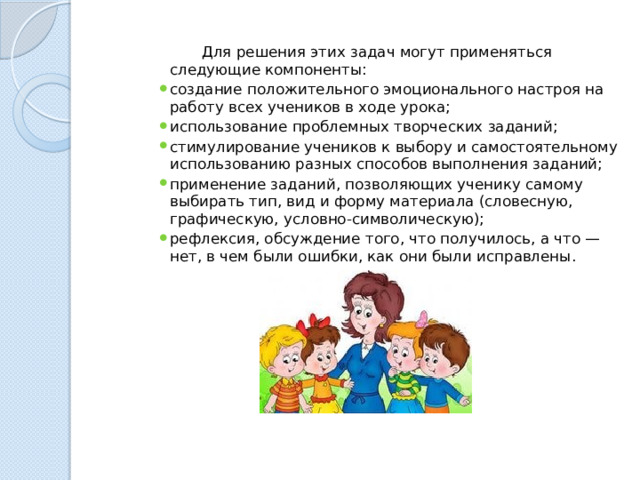  Для решения этих задач могут применяться следующие компоненты: создание положительного эмоционального настроя на работу всех учеников в ходе урока; использование проблемных творческих заданий; стимулирование учеников к выбору и самостоятельному использованию разных способов выполнения заданий; применение заданий, позволяющих ученику самому выбирать тип, вид и форму материала (словесную, графическую, условно-символическую); рефлексия, обсуждение того, что получилось, а что — нет, в чем были ошибки, как они были исправлены. 