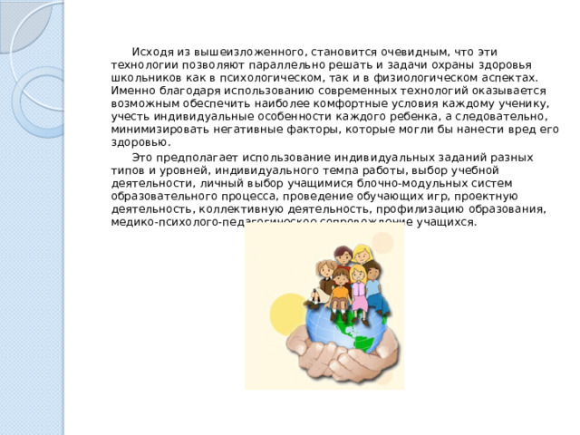  Исходя из вышеизложенного, становится очевидным, что эти технологии позволяют параллельно решать и задачи охраны здоровья школьников как в психологическом, так и в физиологическом аспектах. Именно благодаря использованию современных технологий оказывается возможным обеспечить наибо­лее комфортные условия каждому ученику, учесть индивидуальные особенности каждого ребенка, а следовательно, минимизировать негативные факторы, которые могли бы нанести вред его здоровью.  Это предполагает использование индивидуальных заданий разных типов и уровней, индивидуального темпа работы, выбор учебной деятельности, личный выбор учащимися блочно-модульных систем образовательного процесса, проведение обучающих игр, проектную деятельность, коллективную деятельность, профилизацию образования, медико-психолого-педагогическое сопровождение учащихся. 