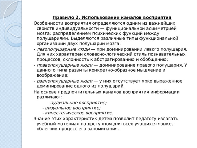 Правило 2. Использование каналов восприятия Особенности восприятия определяются одним из важнейших свойств индивидуальности — функциональной асимметрией мозга: распределением психи­ческих функций между полушариями. Выделяются различные типы функциональной организации двух полушарий мозга: -  левополушарные люди  — при доминировании левого полушария. Для них характерен словесно-логический стиль познавательных процессов, склонность к абстрагированию и обобщению; -  правополушарные люди  — доминирование правого полушария, У данного типа развиты конкретно-образное мышление и воображение; -  равнополушарные люди  — у них отсутствует ярко выраженное доминирование одного из полушарий. На основе предпочтительных каналов восприятия информации различают:  - аудиальное восприятие;  - визуальное восприятие;  - кинестетическое восприятие. Знание этих характеристик детей позволит педагогу излагать учебный материал на доступном для всех учащихся языке, облегчив процесс его запоминания. 