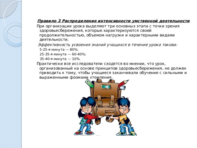   Правило 3 Распределение интенсивности умственной деятельности При организации урока выделяют три основных этапа с точки зрения здоровьесбережения, которые характеризуются своей продолжительностью, объемом нагрузки и характерными видами деятельности.   Эффективность усвоения знаний учащихся в течение урока такова: 5-25-я минута — 80%; 25-35-я минута — 60-40%; 35-40-я минута — 10%. Практически все исследователи сходятся во мнении, что урок, организованный на основе принципов здоровьесбережения, не должен приводить к тому, чтобы учащиеся заканчивали обучение с сильными и выраженными формами утомления. 