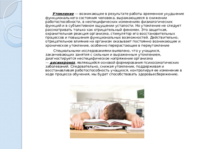  Утомление   — возникающее в результате работы временное ухудшение функционального состояния человека, выражающееся в снижении работоспособности, в неспецифических изменениях физиологических функций и в субъективном ощущении усталости. Но утомление не следует рассматривать только как отрицательный феномен. Это защитная, охранительная реакция организма, стимулятор его восстановительных процессов и повышения функциональных возможностей. Действительно, отрицательное влияние на организм оказывает постоянно возникающее и хроническое утомление, особенно перерастающее в переутомление  Специальными исследованиями выявлено, что у учащихся, заканчивающих занятия с сильным и выраженным утомлением, диагностируется неспецифическое напряжение организма —  десинхроноз ,  являющийся основой формирования психосоматических заболеваний. Следовательно, снижая утомление, поддерживая и восстанавливая работоспособность учащихся, контролируя ее изменение в ходе процесса обучения, мы будет способствовать здоровьесбережению. 