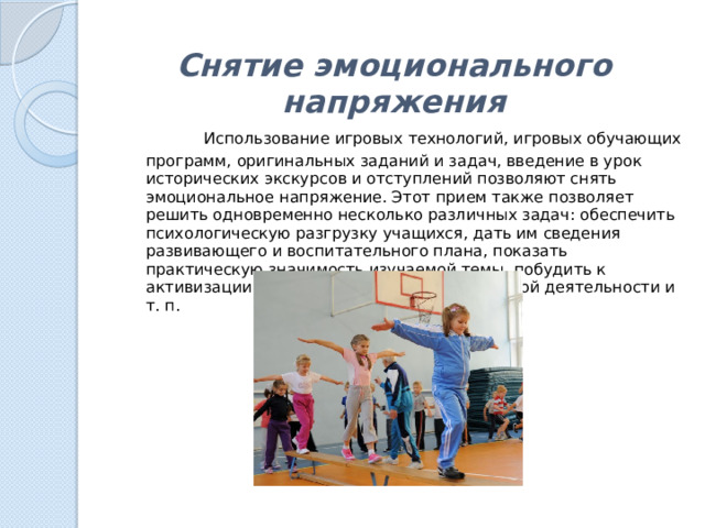 Снятие эмоционального напряжения    Использование игровых технологий, игровых обучающих программ, оригинальных заданий и задач, введение в урок исторических экскурсов и отступлений позволяют снять эмоциональное напряжение. Этот прием также позволяет решить одновременно несколько различных задач: обеспечить психологическую разгрузку учащихся, дать им сведения развивающего и воспитательного плана, показать практическую значимость изучаемой темы, побудить к активизации самостоятельной познавательной деятельности и т. п. 