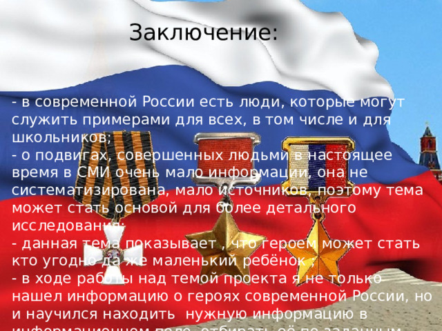 Заключение: - в современной России есть люди, которые могут служить примерами для всех, в том числе и для школьников; - о подвигах, совершенных людьми в настоящее время в СМИ очень мало информации, она не систематизирована, мало источников, поэтому тема может стать основой для более детального исследования; - данная тема показывает , что героем может стать кто угодно да же маленький ребёнок ; - в ходе работы над темой проекта я не только нашел информацию о героях современной России, но и научился находить  нужную информацию в информационном поле, отбирать её по заданным признакам. 