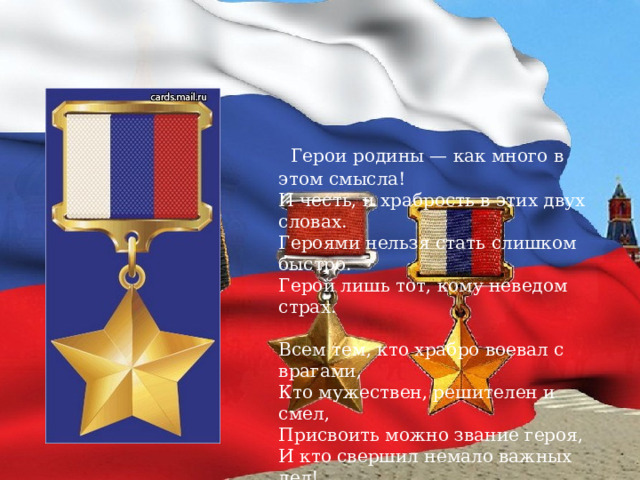  Герои родины — как много в этом смысла!  И честь, и храбрость в этих двух словах.  Героями нельзя стать слишком быстро.  Герой лишь тот, кому неведом страх.   Всем тем, кто храбро воевал с врагами,  Кто мужествен, решителен и смел,  Присвоить можно звание героя,  И кто свершил немало важных дел!    