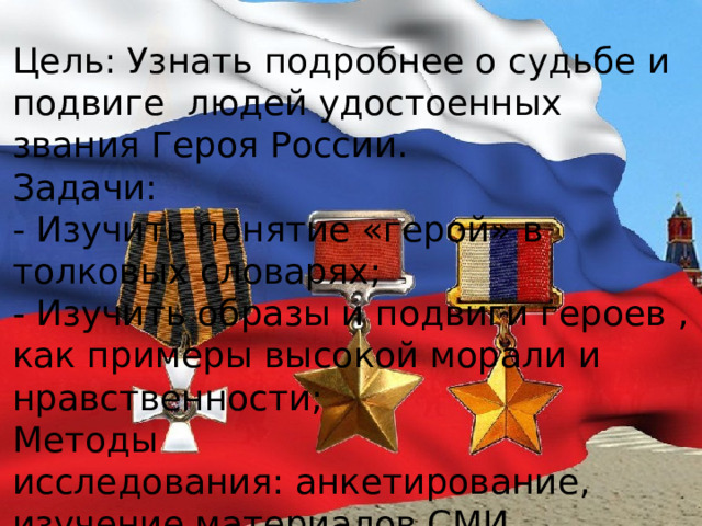 Цель: Узнать подробнее о судьбе и подвиге людей удостоенных звания Героя России. Задачи: - Изучить понятие «герой» в толковых словарях; - Изучить образы и подвиги героев , как примеры высокой морали и нравственности; Методы исследования: анкетирование, изучение материалов СМИ. 