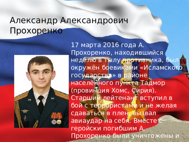 Александр Александрович Прохоренко 17 марта 2016 года А. Прохоренко, находившийся неделю в тылу противника, был окружён боевиками «Исламского государства» в районе населённого пункта Тадмор (провинция Хомс, Сирия). Старший лейтенант вступил в бой с террористами и не желая сдаваться в плен, вызвал авиаудар на себя. Вместе с геройски погибшим А. Прохоренко были уничтожены и окружившие его боевики «Исламского государства» 