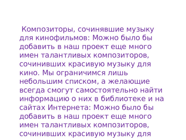   Композиторы, сочинявшие музыку для кинофильмов: Можно было бы добавить в наш проект еще много имен талантливых композиторов, сочинивших красивую музыку для кино. Мы ограничимся лишь небольшим списком, а желающие всегда смогут самостоятельно найти информацию о них в библиотеке и на сайтах Интернета: Можно было бы добавить в наш проект еще много имен талантливых композиторов, сочинивших красивую музыку для кино.  
