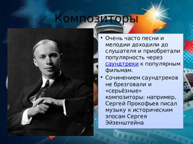 Композиторы Очень часто песни и мелодии доходили до слушателя и приобретали популярность через  саундтреки  к популярным фильмам. Сочинением саундтреков не брезговали и «серьёзные» композиторы: например, Сергей Прокофьев писал музыку к историческим эпосам Сергея Эйзенштейна 