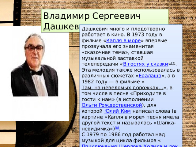 Владимир Сергеевич Дашкевич Дашкевич много и плодотворно работает в кино. В 1973 году в фильме « Капля в море » впервые прозвучала его знаменитая «сказочная тема», ставшая музыкальной заставкой телепередачи « В гостях у сказки » [7] . Эта мелодия также использовалась в различных сюжетах « Ералаша », а в 1982 году — в фильме « Там, на неведомых дорожках… », в том числе в песне «Приходите в гости к нам» (в исполнении  Ольги Рождественской ), для которой  Юлий Ким  написал слова (в картине «Капля в море» песня имела другой текст и называлась «Шапка-невидимка») [8] . С 1979 по 1986 год работал над музыкой для цикла фильмов « Приключения Шерлока Холмса и доктора Ватсона » [9] . Известность получила и написанная композитором главная тема к кинофильму « Собачье сердце » (1988). 