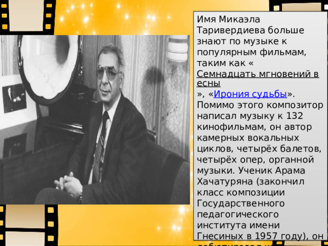 Имя Микаэла Таривердиева больше знают по музыке к популярным фильмам, таким как « Семнадцать мгновений весны », « Ирония судьбы ». Помимо этого композитор написал музыку к 132 кинофильмам, он автор камерных вокальных циклов, четырёх балетов, четырёх опер, органной музыки. Ученик Арама Хачатуряна (закончил класс композиции Государственного педагогического института имени Гнесиных в 1957 году), он дебютировал как композитор в Большом зале Московской консерватории — его романсы исполнила камерная певи ца  Зара  Долуханова 
