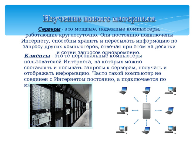 Серверы  - это мощные, надежные компьютеры, работающие круглосуточно. Они постоянно подключены Интернету, способны хранить и пересылать информацию по запросу других компьютеров, отвечая при этом на десятки и сотни запросов одновременно . Клиенты - это те персональные компьютеры пользователей Интернета, на которых можно составлять и посылать запросы к серверам, получать и отображать информацию. Часто такой компьютер не соединен с Интернетом постоянно, а подключается по мере необходимости 