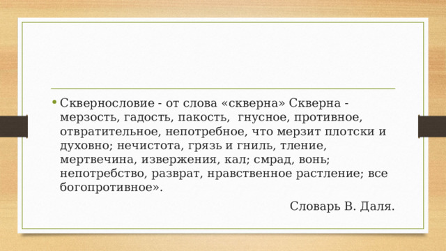 Сквернословие - от слова «скверна» Скверна - мерзость, гадость, пакость, гнусное, противное, отвратительное, непотребное, что мерзит плотски и духовно; нечистота, грязь и гниль, тление, мертвечина, извержения, кал; смрад, вонь; непотребство, разврат, нравственное растление; все богопротивное». Словарь В. Даля. 