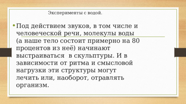 Эксперименты с водой.   Под действием звуков, в том числе и человеческой речи, молекулы воды (а наше тело состоит примерно на 80 процентов из неё) начинают выстраиваться в скульптуры. И в зависимости от ритма и смысловой нагрузки эти структуры могут лечить или, наоборот, отравлять организм. 