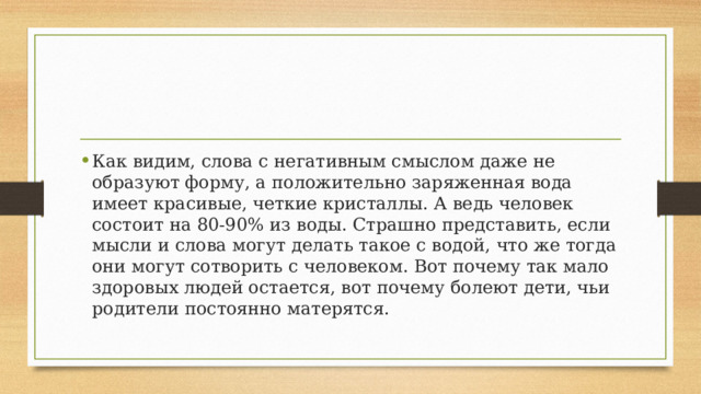 Как видим, слова с негативным смыслом даже не образуют форму, а положительно заряженная вода имеет красивые, четкие кристаллы. А ведь человек состоит на 80-90% из воды. Страшно представить, если мысли и слова могут делать такое с водой, что же тогда они могут сотворить с человеком. Вот почему так мало здоровых людей остается, вот почему болеют дети, чьи родители постоянно матерятся. 